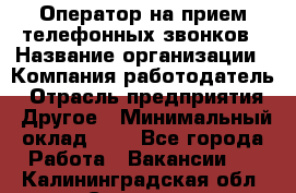 Оператор на прием телефонных звонков › Название организации ­ Компания-работодатель › Отрасль предприятия ­ Другое › Минимальный оклад ­ 1 - Все города Работа » Вакансии   . Калининградская обл.,Советск г.